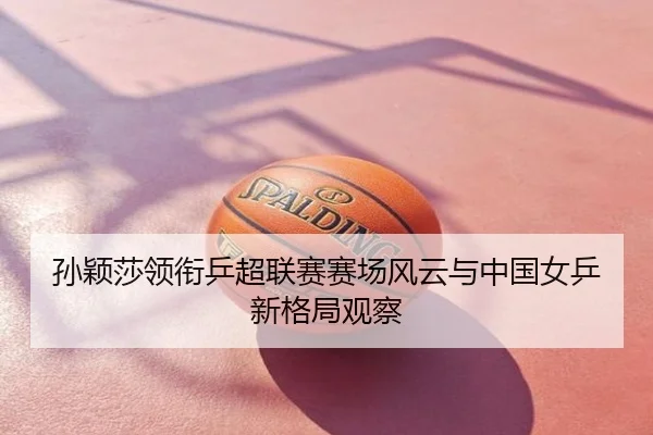 孙颖莎领衔乒超联赛赛场风云与中国女乒新格局观察