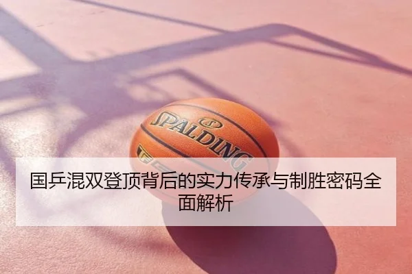 国乒混双登顶背后的实力传承与制胜密码全面解析