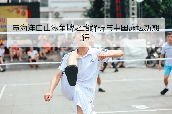 覃海洋自由泳争牌之路解析与中国泳坛新期待
