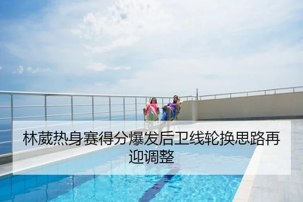 林葳热身赛得分爆发后卫线轮换思路再迎调整