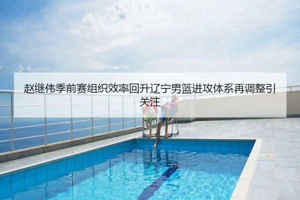 赵继伟季前赛组织效率回升辽宁男篮进攻体系再调整引关注