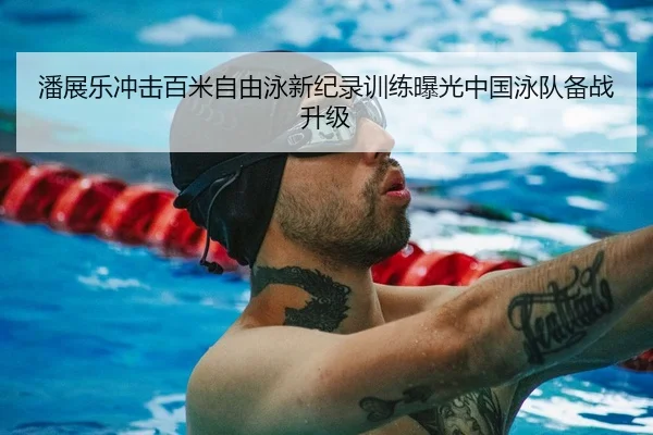 潘展乐冲击百米自由泳新纪录训练曝光中国泳队备战升级