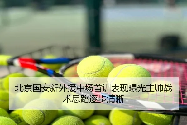 北京国安新外援中场首训表现曝光主帅战术思路逐步清晰