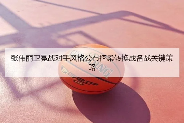 张伟丽卫冕战对手风格公布摔柔转换成备战关键策略