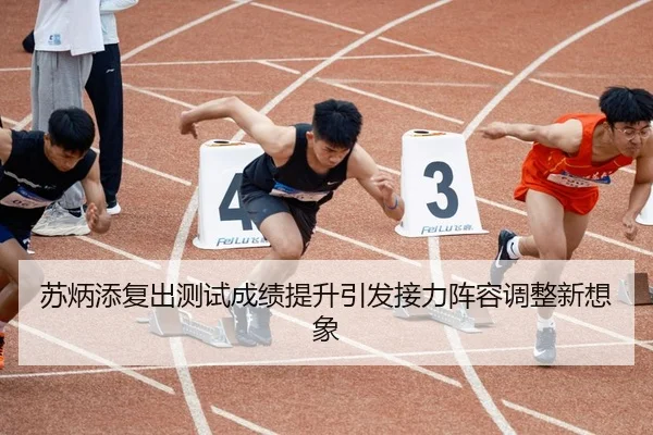 苏炳添复出测试成绩提升引发接力阵容调整新想象