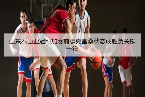 山东泰山亚冠附加赛前瞻克雷桑状态成胜负关键一役